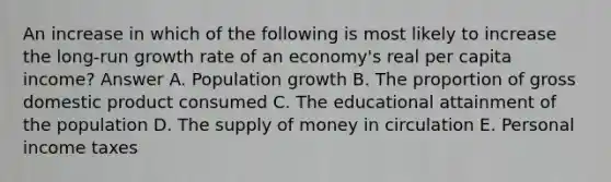 An increase in which of the following is most likely to increase the long-run growth rate of an economy's real per capita income? Answer A. Population growth B. The proportion of gross domestic product consumed C. The educational attainment of the population D. The supply of money in circulation E. Personal income taxes