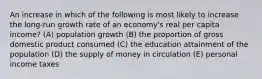 An increase in which of the following is most likely to increase the long-run growth rate of an economy's real per capita income? (A) population growth (B) the proportion of gross domestic product consumed (C) the education attainment of the population (D) the supply of money in circulation (E) personal income taxes