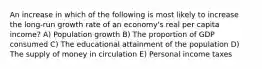 An increase in which of the following is most likely to increase the long-run growth rate of an economy's real per capita income? A) Population growth B) The proportion of GDP consumed C) The educational attainment of the population D) The supply of money in circulation E) Personal income taxes