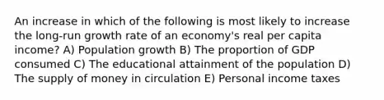 An increase in which of the following is most likely to increase the long-run growth rate of an economy's real per capita income? A) Population growth B) The proportion of GDP consumed C) The educational attainment of the population D) The supply of money in circulation E) Personal income taxes