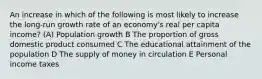 An increase in which of the following is most likely to increase the long-run growth rate of an economy's real per capita income? (A) Population growth B The proportion of gross domestic product consumed C The educational attainment of the population D The supply of money in circulation E Personal income taxes