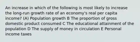 An increase in which of the following is most likely to increase the long-run growth rate of an economy's real per capita income? (A) Population growth B The proportion of gross domestic product consumed C The educational attainment of the population D The supply of money in circulation E Personal income taxes