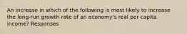 An increase in which of the following is most likely to increase the long-run growth rate of an economy's real per capita income? Responses