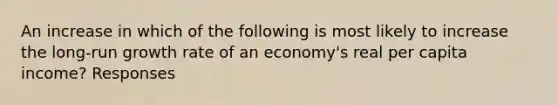 An increase in which of the following is most likely to increase the long-run growth rate of an economy's real per capita income? Responses