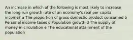 An increase in which of the following is most likely to increase the long-run growth rate of an economy's real per capita income? a The proportion of gross domestic product consumed b Personal income taxes c Population growth d The supply of money in circulation e The educational attainment of the population