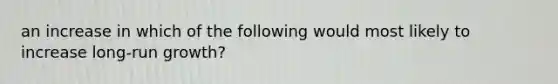 an increase in which of the following would most likely to increase long-run growth?