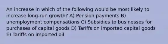 An increase in which of the following would be most likely to increase long-run growth? A) Pension payments B) unemployment compensations C) Subsidies to businesses for purchases of capital goods D) Tariffs on imported capital goods E) Tariffs on imported oil