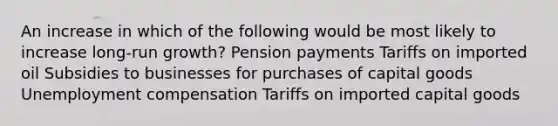 An increase in which of the following would be most likely to increase long-run growth? Pension payments Tariffs on imported oil Subsidies to businesses for purchases of capital goods Unemployment compensation Tariffs on imported capital goods