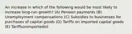 An increase in which of the following would be most likely to increase long-run growth? (A) Pension payments (B) Unemployment compensations (C) Subsidies to businesses for purchases of capital goods (D) Tariffs on imported capital goods (E) Tariffsonimportedoil