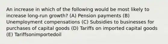 An increase in which of the following would be most likely to increase long-run growth? (A) Pension payments (B) Unemployment compensations (C) Subsidies to businesses for purchases of capital goods (D) Tariffs on imported capital goods (E) Tariffsonimportedoil