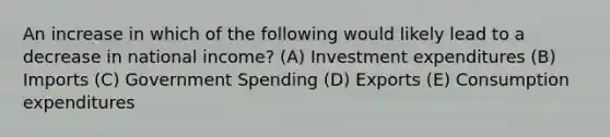 An increase in which of the following would likely lead to a decrease in national income? (A) Investment expenditures (B) Imports (C) Government Spending (D) Exports (E) Consumption expenditures