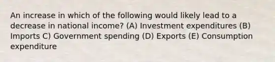 An increase in which of the following would likely lead to a decrease in national income? (A) Investment expenditures (B) Imports C) Government spending (D) Exports (E) Consumption expenditure