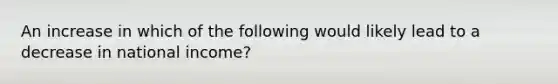 An increase in which of the following would likely lead to a decrease in national income?