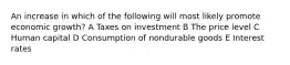 An increase in which of the following will most likely promote economic growth? A Taxes on investment B The price level C Human capital D Consumption of nondurable goods E Interest rates