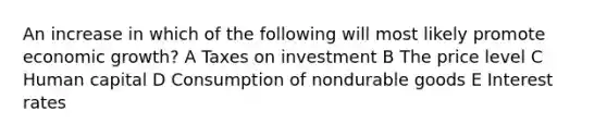 An increase in which of the following will most likely promote economic growth? A Taxes on investment B The price level C Human capital D Consumption of nondurable goods E Interest rates