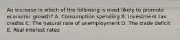 An increase in which of the following is most likely to promote economic growth? A. Consumption spending B. Investment tax credits C. The natural rate of unemployment D. The trade deficit E. Real interest rates