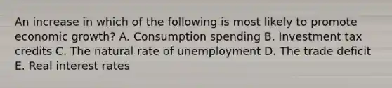 An increase in which of the following is most likely to promote economic growth? A. Consumption spending B. Investment tax credits C. The natural rate of unemployment D. The trade deficit E. Real interest rates