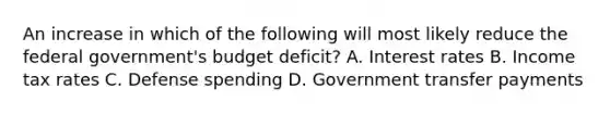 An increase in which of the following will most likely reduce the federal government's budget deficit? A. Interest rates B. Income tax rates C. Defense spending D. Government transfer payments