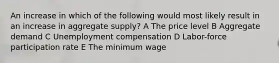 An increase in which of the following would most likely result in an increase in aggregate supply? A The price level B Aggregate demand C Unemployment compensation D Labor-force participation rate E The minimum wage