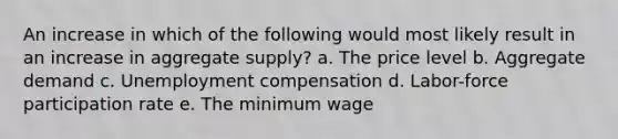 An increase in which of the following would most likely result in an increase in aggregate supply? a. The price level b. Aggregate demand c. Unemployment compensation d. Labor-force participation rate e. The minimum wage