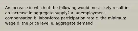 An increase in which of the following would most likely result in an increase in aggregate supply? a. unemployment compensation b. labor-force participation rate c. the minimum wage d. the price level e. aggregate demand