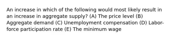 An increase in which of the following would most likely result in an increase in aggregate supply? (A) The price level (B) Aggregate demand (C) Unemployment compensation (D) Labor-force participation rate (E) The minimum wage