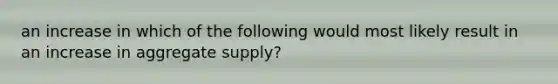 an increase in which of the following would most likely result in an increase in aggregate supply?