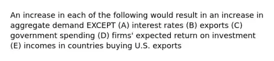 An increase in each of the following would result in an increase in aggregate demand EXCEPT (A) interest rates (B) exports (C) government spending (D) firms' expected return on investment (E) incomes in countries buying U.S. exports