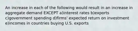 An increase in each of the following would result in an increase in aggregate demand EXCEPT a)interest rates b)exports c)government spending d)firms' expected return on investment e)incomes in countries buying U.S. exports