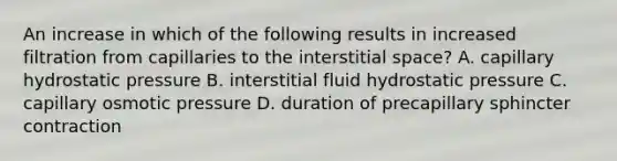 An increase in which of the following results in increased filtration from capillaries to the interstitial space? A. capillary hydrostatic pressure B. interstitial fluid hydrostatic pressure C. capillary osmotic pressure D. duration of precapillary sphincter contraction