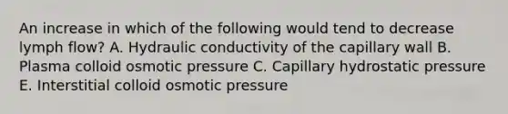 An increase in which of the following would tend to decrease lymph flow? A. Hydraulic conductivity of the capillary wall B. Plasma colloid osmotic pressure C. Capillary hydrostatic pressure E. Interstitial colloid osmotic pressure