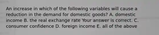 An increase in which of the following variables will cause a reduction in the demand for domestic​ goods? A. domestic income B. the real exchange rate Your answer is correct. C. consumer confidence D. foreign income E. all of the above