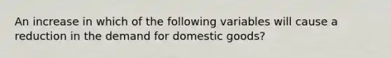 An increase in which of the following variables will cause a reduction in the demand for domestic goods?