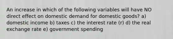 An increase in which of the following variables will have NO direct effect on domestic demand for domestic goods? a) domestic income b) taxes c) the interest rate (r) d) the real exchange rate e) government spending