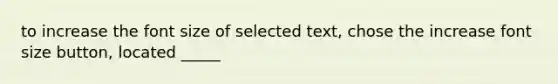 to increase the font size of selected text, chose the increase font size button, located _____