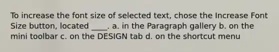 To increase the font size of selected text, chose the Increase Font Size button, located ____. a. in the Paragraph gallery b. on the mini toolbar c. on the DESIGN tab d. on the shortcut menu