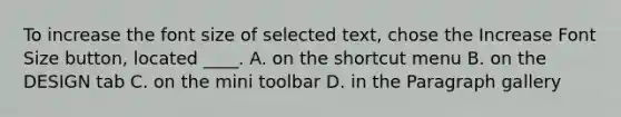 To increase the font size of selected text, chose the Increase Font Size button, located ____. A. on the shortcut menu B. on the DESIGN tab C. on the mini toolbar D. in the Paragraph gallery