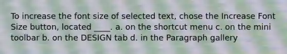 To increase the font size of selected text, chose the Increase Font Size button, located ____. a. on the shortcut menu c. on the mini toolbar b. on the DESIGN tab d. in the Paragraph gallery