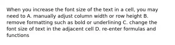 When you increase the font size of the text in a cell, you may need to A. manually adjust column width or row height B. remove formatting such as bold or underlining C. change the font size of text in the adjacent cell D. re-enter formulas and functions