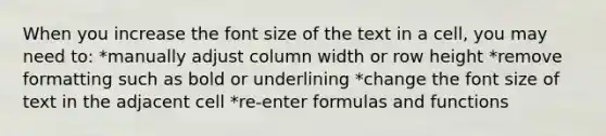 When you increase the font size of the text in a cell, you may need to: *manually adjust column width or row height *remove formatting such as bold or underlining *change the font size of text in the adjacent cell *re-enter formulas and functions