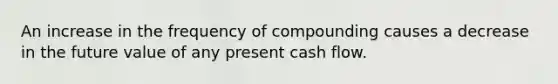 An increase in the frequency of compounding causes a decrease in the future value of any present cash flow.