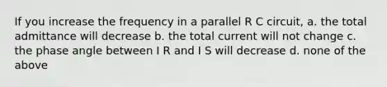 If you increase the frequency in a parallel R C circuit, a. the total admittance will decrease b. the total current will not change c. the phase angle between I R and I S will decrease d. none of the above