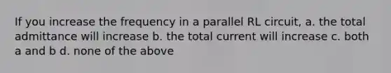 If you increase the frequency in a parallel RL circuit, a. the total admittance will increase b. the total current will increase c. both a and b d. none of the above