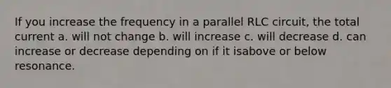 If you increase the frequency in a parallel RLC circuit, the total current a. will not change b. will increase c. will decrease d. can increase or decrease depending on if it isabove or below resonance.