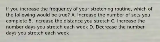 If you increase the frequency of your stretching routine, which of the following would be true? A. Increase the number of sets you complete B. Increase the distance you stretch C. Increase the number days you stretch each week D. Decrease the number days you stretch each week