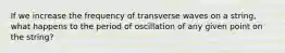 If we increase the frequency of transverse waves on a string, what happens to the period of oscillation of any given point on the string?