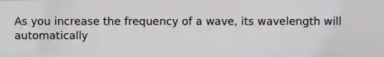 As you increase the frequency of a wave, its wavelength will automatically