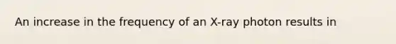 An increase in the frequency of an X-ray photon results in