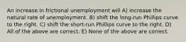 An increase in frictional unemployment will A) increase the natural rate of unemployment. B) shift the long-run Phillips curve to the right. C) shift the short-run Phillips curve to the right. D) All of the above are correct. E) None of the above are correct.