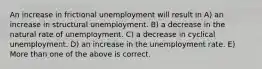 An increase in frictional unemployment will result in A) an increase in structural unemployment. B) a decrease in the natural rate of unemployment. C) a decrease in cyclical unemployment. D) an increase in the unemployment rate. E) More than one of the above is correct.